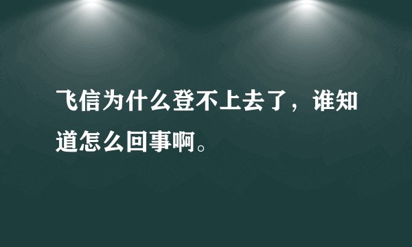 飞信为什么登不上去了，谁知道怎么回事啊。