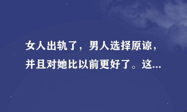女人出轨了，男人选择原谅，并且对她比以前更好了。这是什么原因？你们觉得他们还能过下去吗？