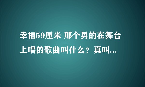 幸福59厘米 那个男的在舞台上唱的歌曲叫什么？真叫爱有多久么？我怎么找不到这首歌。知道的帮帮忙谢谢！