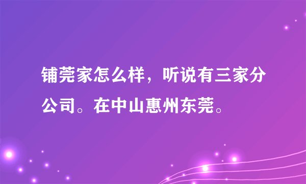 铺莞家怎么样，听说有三家分公司。在中山惠州东莞。