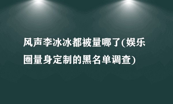 风声李冰冰都被量哪了(娱乐圈量身定制的黑名单调查)