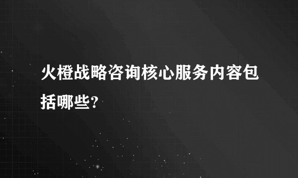 火橙战略咨询核心服务内容包括哪些?