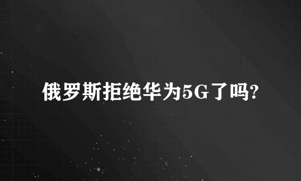 俄罗斯拒绝华为5G了吗?