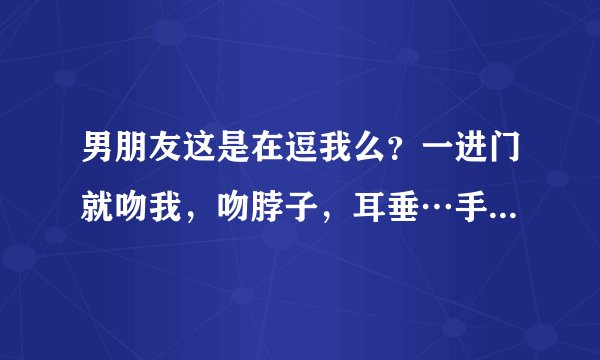 男朋友这是在逗我么？一进门就吻我，吻脖子，耳垂…手还不安分的在我身上游走。他这是想干嘛？怎么回事啊