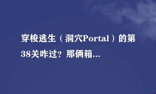 穿梭逃生（洞穴Portal）的第38关咋过？那俩箱子咋放在按扭上？