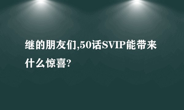 继的朋友们,50话SVIP能带来什么惊喜?