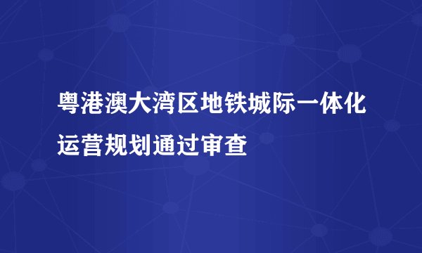 粤港澳大湾区地铁城际一体化运营规划通过审查