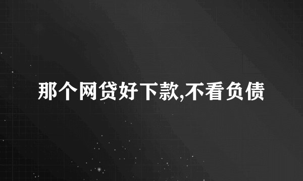 那个网贷好下款,不看负债
