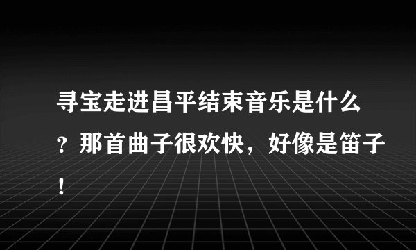 寻宝走进昌平结束音乐是什么？那首曲子很欢快，好像是笛子！