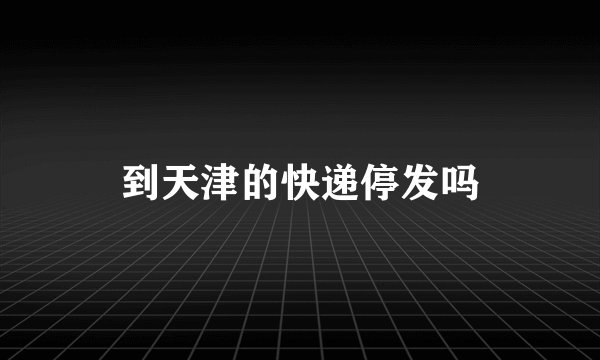 到天津的快递停发吗