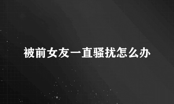 被前女友一直骚扰怎么办