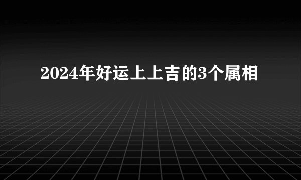 2024年好运上上吉的3个属相