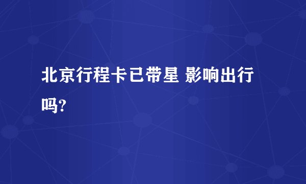 北京行程卡已带星 影响出行吗?
