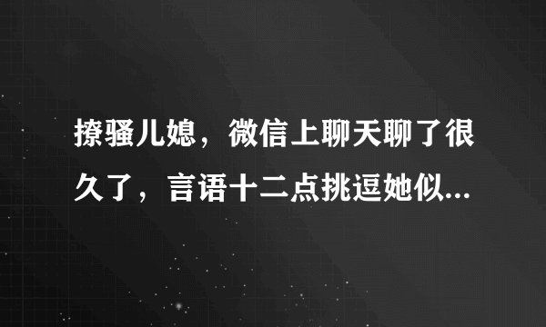撩骚儿媳，微信上聊天聊了很久了，言语十二点挑逗她似乎也不介意，也回信息，是不是能有戏啊？