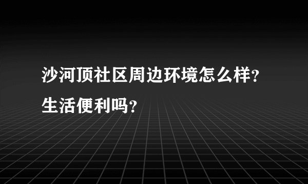沙河顶社区周边环境怎么样？生活便利吗？