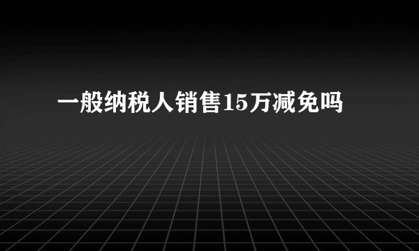 一般纳税人销售15万减免吗