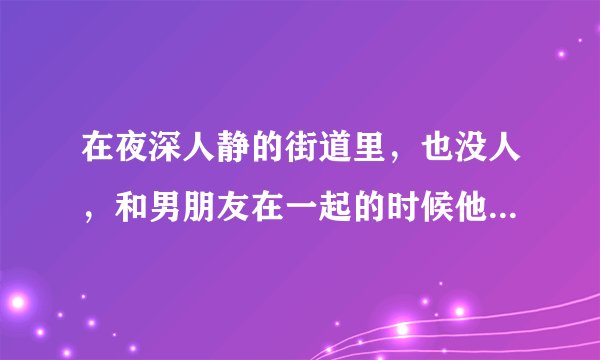 在夜深人静的街道里，也没人，和男朋友在一起的时候他为什么总想亲我摸我，最后他又和我道歉说对不起。