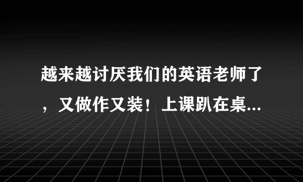 越来越讨厌我们的英语老师了，又做作又装！上课趴在桌子上也要请家长！我现在听到他的声音甚至是看到他的