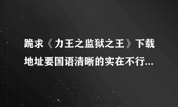 跪求《力王之监狱之王》下载地址要国语清晰的实在不行光要清晰的就好谢谢拉