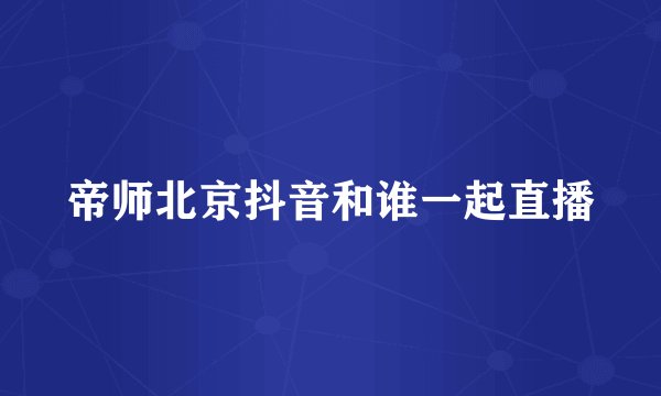 帝师北京抖音和谁一起直播