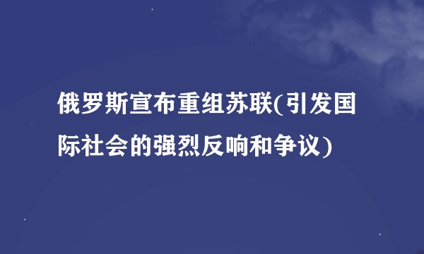 俄罗斯宣布重组苏联(引发国际社会的强烈反响和争议)