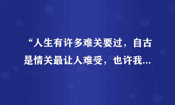 “人生有许多难关要过，自古是情关最让人难受，也许我今生注定情海中颠簸”是哪首歌的歌词？？？求解。。
