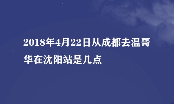 2018年4月22日从成都去温哥华在沈阳站是几点