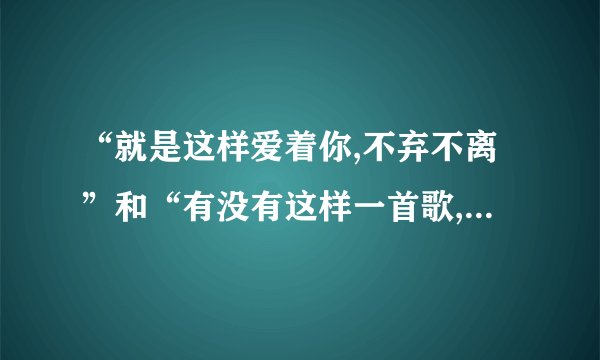 “就是这样爱着你,不弃不离”和“有没有这样一首歌,曾让你想起我”各是什么歌的歌词?