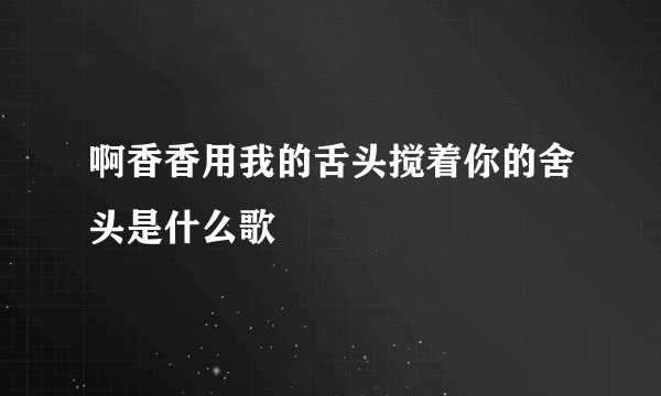 啊香香用我的舌头搅着你的舍头是什么歌
