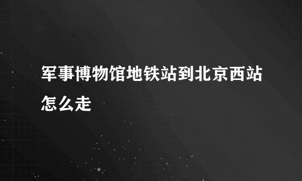 军事博物馆地铁站到北京西站怎么走