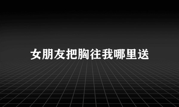 女朋友把胸往我哪里送