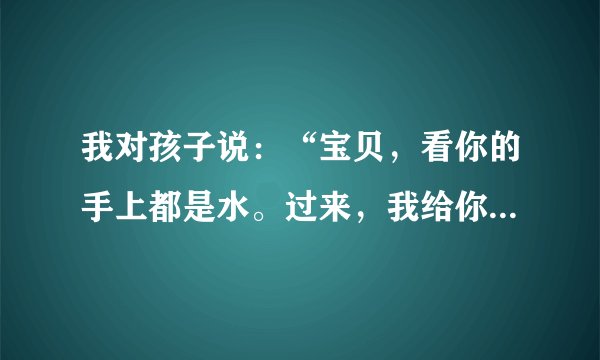 我对孩子说：“宝贝，看你的手上都是水。过来，我给你擦干”，用英语怎么说？