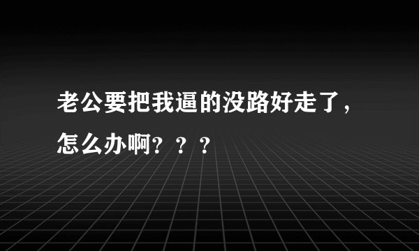 老公要把我逼的没路好走了，怎么办啊？？？