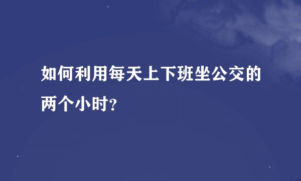 如何利用每天上下班坐公交的两个小时？