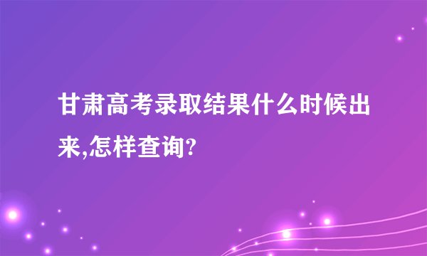 甘肃高考录取结果什么时候出来,怎样查询?