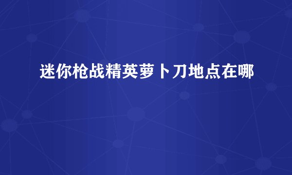 迷你枪战精英萝卜刀地点在哪