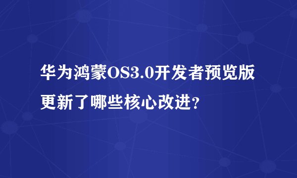 华为鸿蒙OS3.0开发者预览版更新了哪些核心改进？