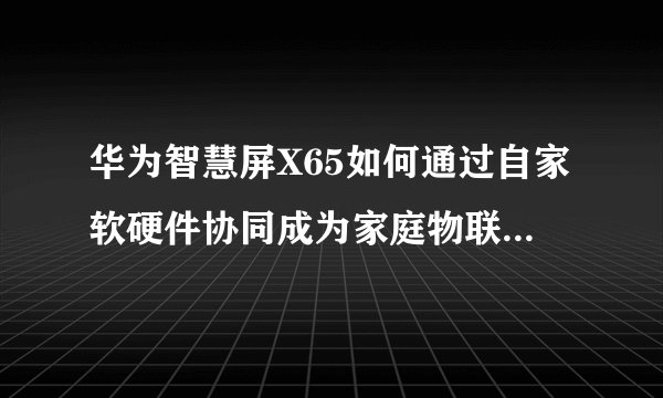 华为智慧屏X65如何通过自家软硬件协同成为家庭物联网中心？