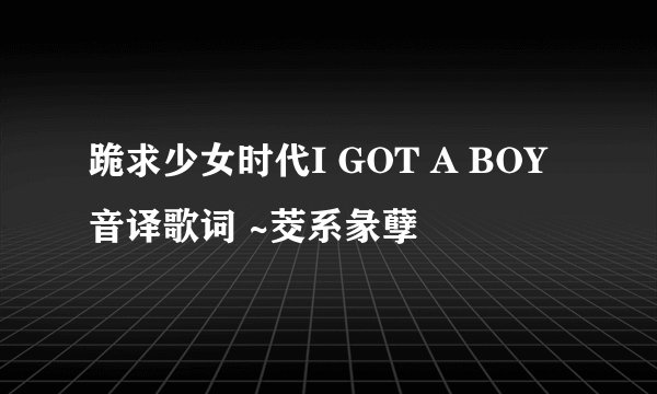 跪求少女时代I GOT A BOY音译歌词 ~茭系彖孽