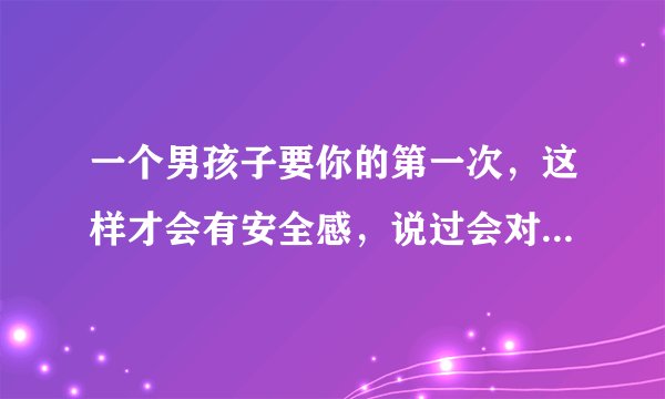 一个男孩子要你的第一次，这样才会有安全感，说过会对我负责的，你们觉得呢?