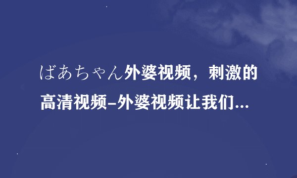 ばあちゃん外婆视频，刺激的高清视频-外婆视频让我们更懂得珍惜时光！