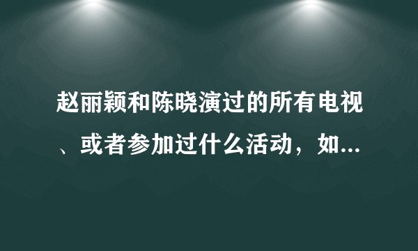 赵丽颖和陈晓演过的所有电视、或者参加过什么活动，如“到快乐大本营”之类的，越多越好，谢谢
