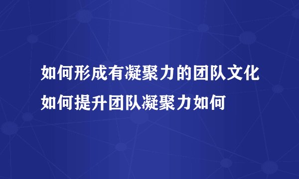 如何形成有凝聚力的团队文化如何提升团队凝聚力如何