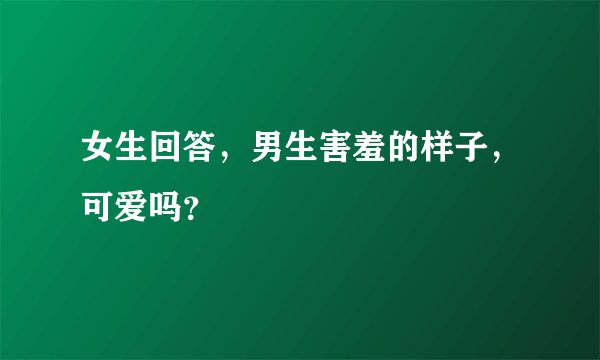 女生回答，男生害羞的样子，可爱吗？