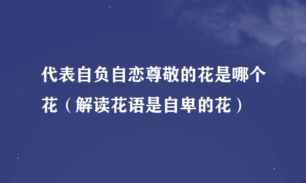 代表自负自恋尊敬的花是哪个花（解读花语是自卑的花）