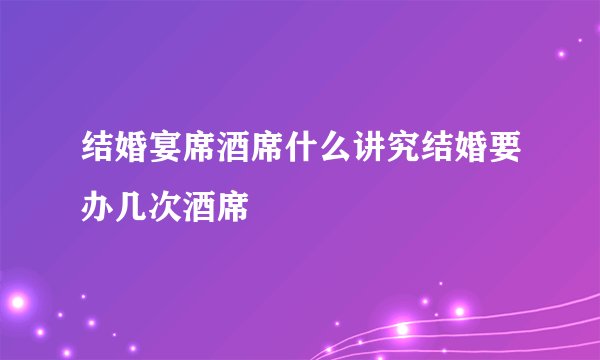 结婚宴席酒席什么讲究结婚要办几次酒席