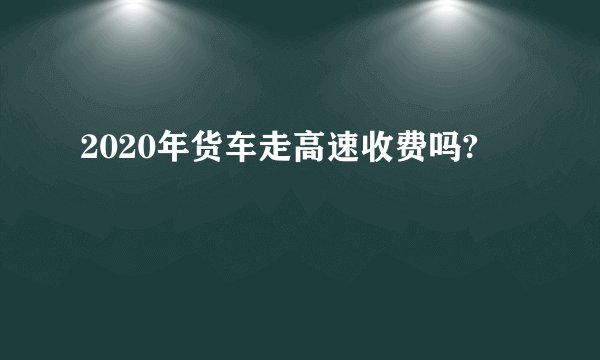 2020年货车走高速收费吗?