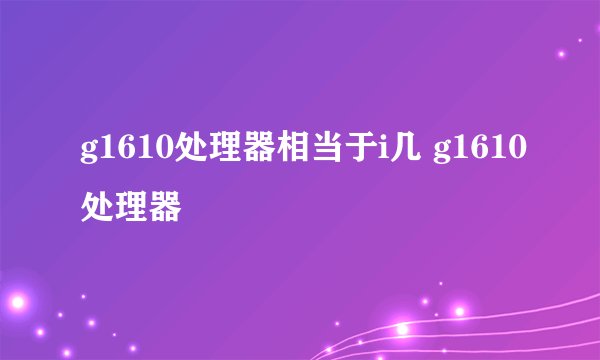 g1610处理器相当于i几 g1610处理器