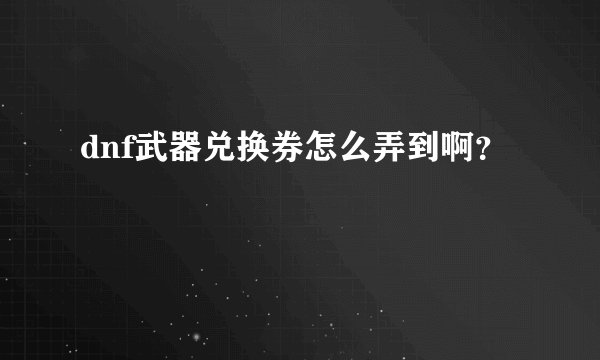 dnf武器兑换券怎么弄到啊？