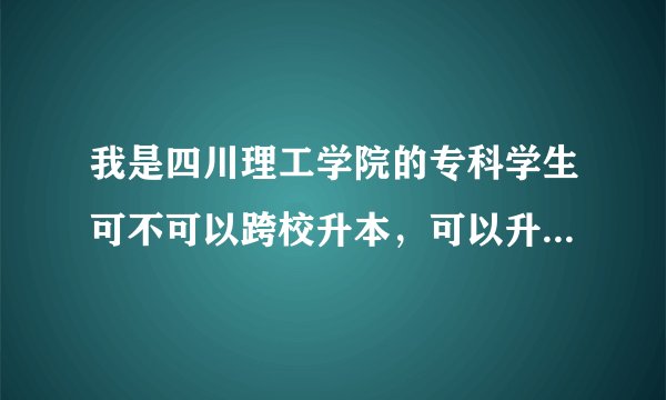 我是四川理工学院的专科学生可不可以跨校升本，可以升哪些学校？